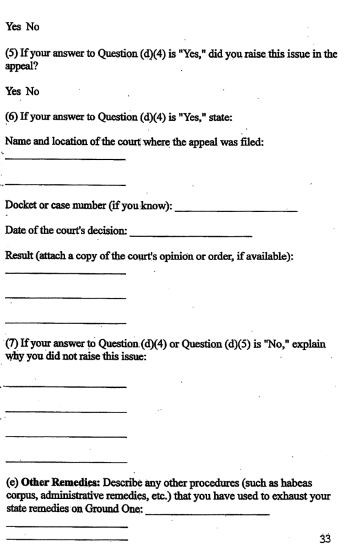 Yes No  (5) I£ your answer to Question (d)(4) is "Yes," did you raise this issue in the appeal?  Yes No (6) If your answer to Question (d)(4) is "Yes,” state: ’Name and location of the court where the appeal was filed:  Docket or case mumber (if you know): Date of the court’s decision: Result (attach a copy of the court’s opinion or order, if available):  (7) If your answer to Question (d)(4) or Question (d)(5) is "No," explain why you did not raise this issue:  () Other Remedies: Describe any other procedures (such as habeas corpus, administrative remedies, etc.) that you have used to exhaust your state remedies on Ground One:  33 